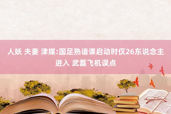 人妖 夫妻 津媒:国足熟谙课启动时仅26东说念主进入 武磊飞机误点