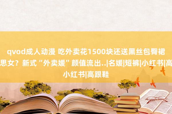 qvod成人动漫 吃外卖花1500块还送黑丝包臀裙好意思女？新式“外卖媛”颜值流出..|名媛|短裤|小红书|高跟鞋