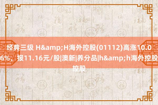 经典三级 H&H海外控股(01112)高涨10.06%，报11.16元/股|澳新|养分品|h&h海外控股