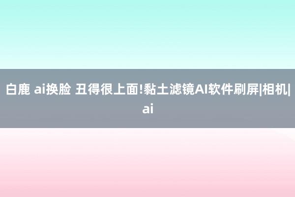 白鹿 ai换脸 丑得很上面!黏土滤镜AI软件刷屏|相机|ai