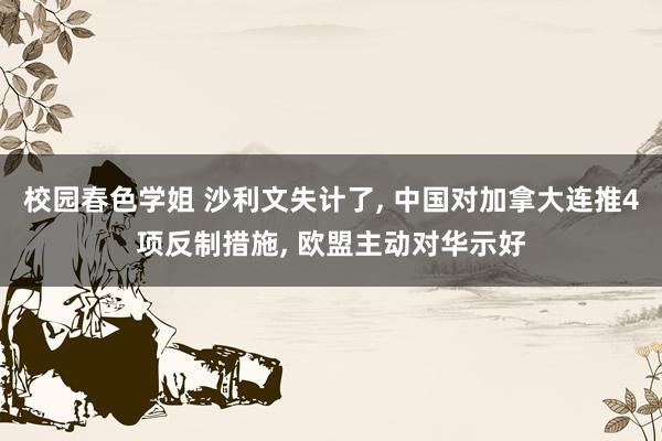 校园春色学姐 沙利文失计了， 中国对加拿大连推4项反制措施， 欧盟主动对华示好