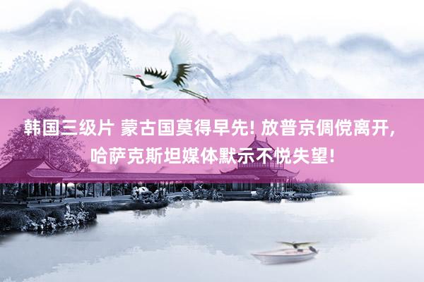 韩国三级片 蒙古国莫得早先! 放普京倜傥离开， 哈萨克斯坦媒体默示不悦失望!