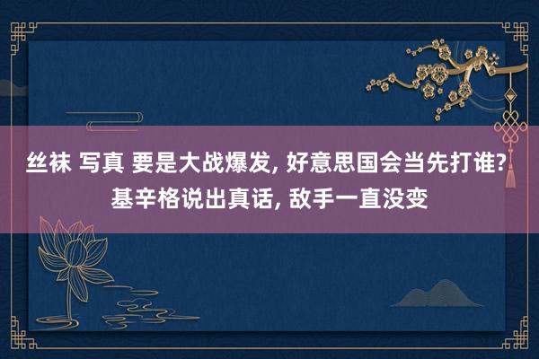 丝袜 写真 要是大战爆发， 好意思国会当先打谁? 基辛格说出真话， 敌手一直没变