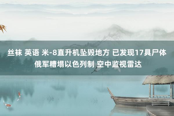 丝袜 英语 米-8直升机坠毁地方 已发现17具尸体 俄军糟塌以色列制 空中监视雷达
