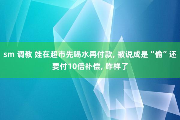 sm 调教 娃在超市先喝水再付款， 被说成是“偷”还要付10倍补偿， 咋样了