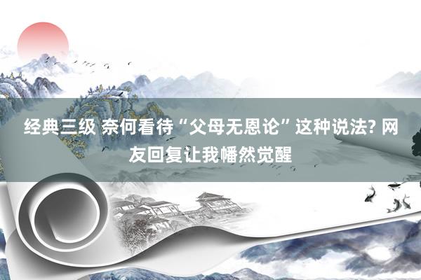 经典三级 奈何看待“父母无恩论”这种说法? 网友回复让我幡然觉醒