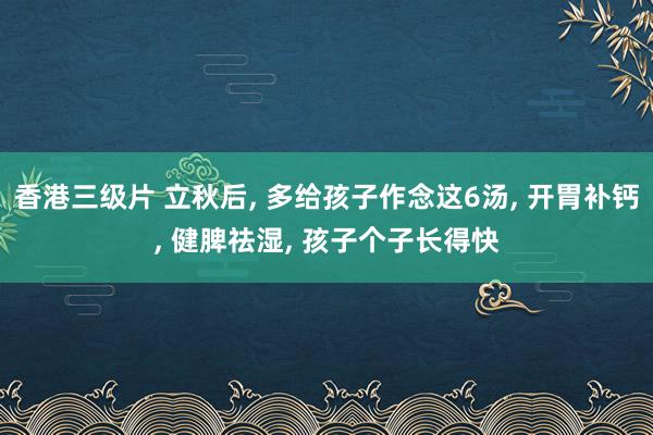 香港三级片 立秋后， 多给孩子作念这6汤， 开胃补钙， 健脾祛湿， 孩子个子长得快