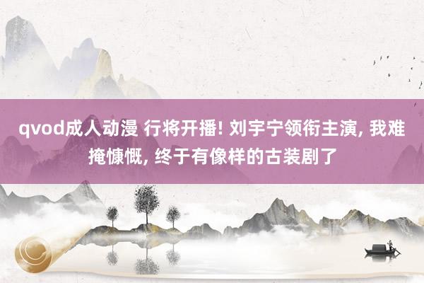 qvod成人动漫 行将开播! 刘宇宁领衔主演， 我难掩慷慨， 终于有像样的古装剧了