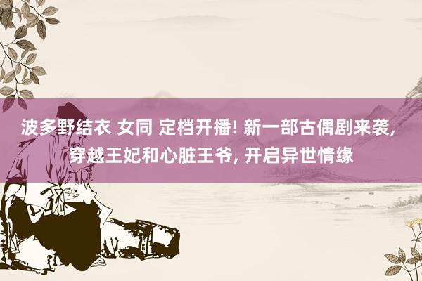 波多野结衣 女同 定档开播! 新一部古偶剧来袭， 穿越王妃和心脏王爷， 开启异世情缘