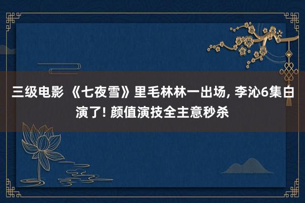 三级电影 《七夜雪》里毛林林一出场， 李沁6集白演了! 颜值演技全主意秒杀