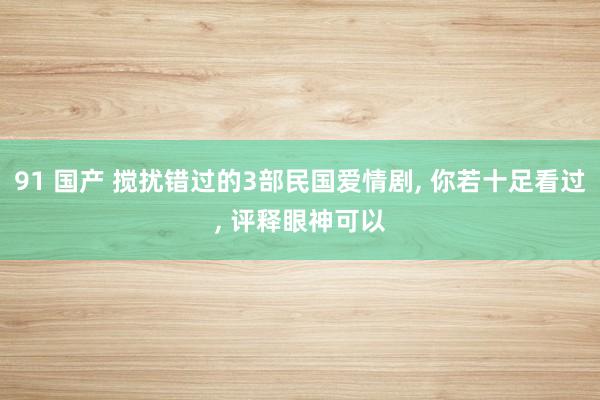 91 国产 搅扰错过的3部民国爱情剧， 你若十足看过， 评释眼神可以