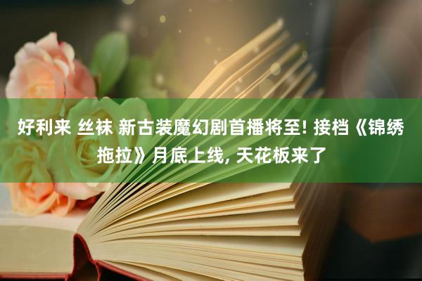 好利来 丝袜 新古装魔幻剧首播将至! 接档《锦绣拖拉》月底上线， 天花板来了