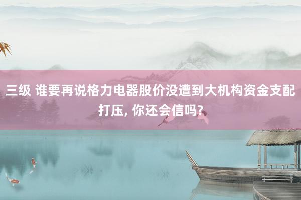 三级 谁要再说格力电器股价没遭到大机构资金支配打压， 你还会信吗?