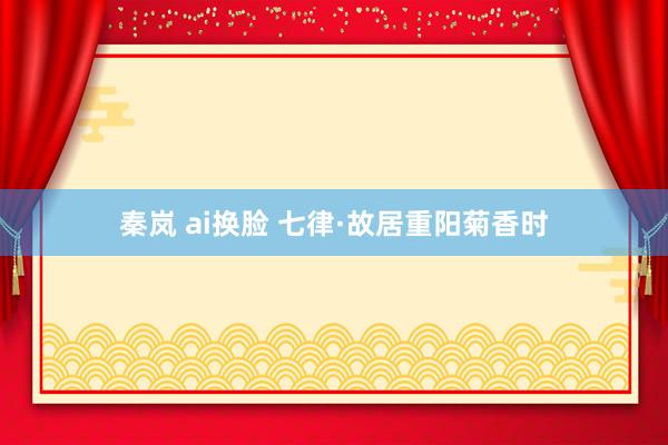 秦岚 ai换脸 七律·故居重阳菊香时