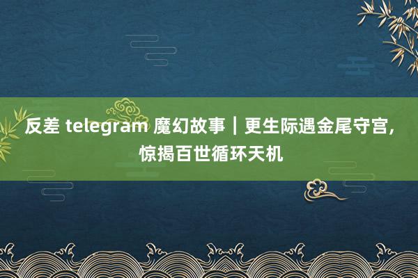 反差 telegram 魔幻故事︱更生际遇金尾守宫， 惊揭百世循环天机