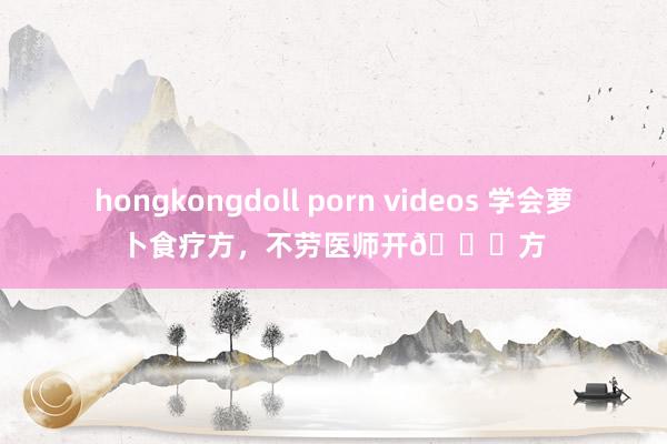 hongkongdoll porn videos 学会萝卜食疗方,不劳医师开💊方