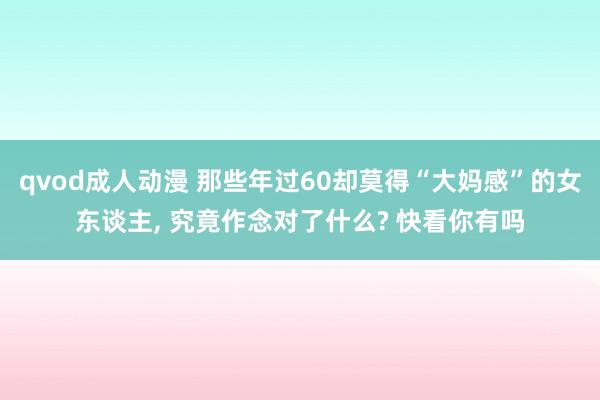 qvod成人动漫 那些年过60却莫得“大妈感”的女东谈主， 究竟作念对了什么? 快看你有吗
