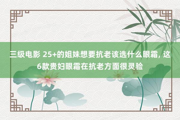 三级电影 25+的姐妹想要抗老该选什么眼霜， 这6款贵妇眼霜在抗老方面很灵验