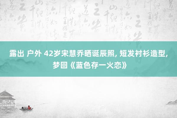 露出 户外 42岁宋慧乔晒诞辰照， 短发衬衫造型， 梦回《蓝色存一火恋》