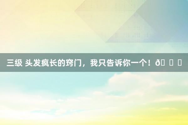 三级 头发疯长的窍门，我只告诉你一个！😃