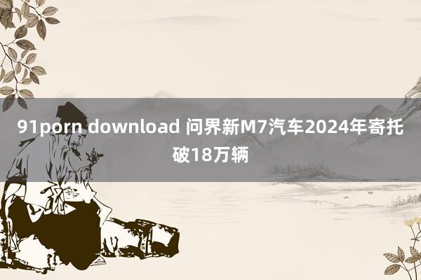 91porn download 问界新M7汽车2024年寄托破18万辆