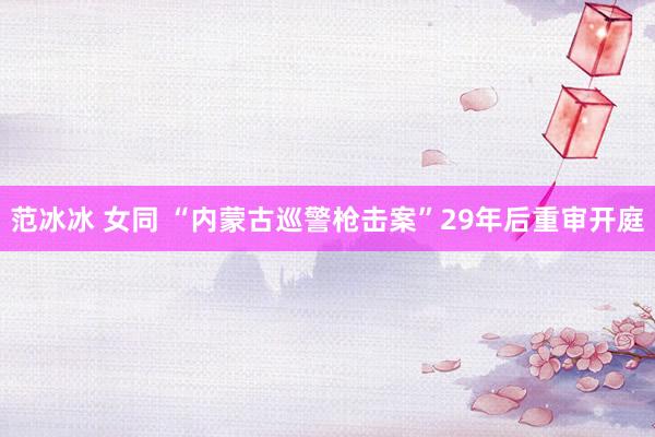 范冰冰 女同 “内蒙古巡警枪击案”29年后重审开庭