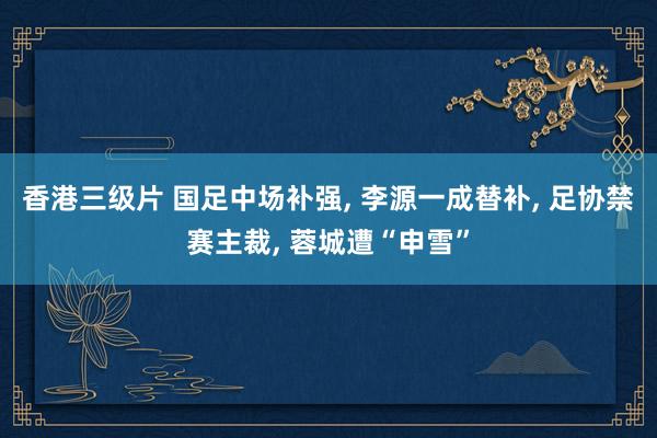 香港三级片 国足中场补强， 李源一成替补， 足协禁赛主裁， 蓉城遭“申雪”