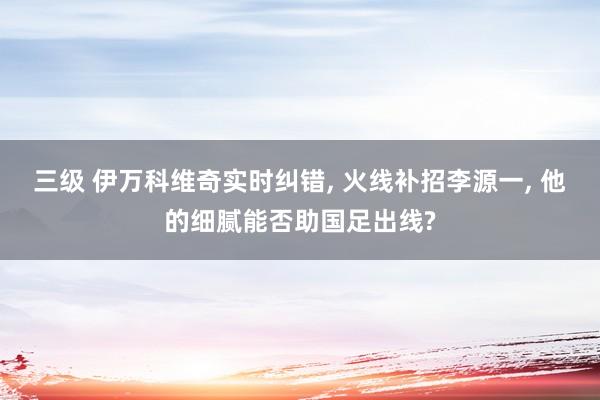 三级 伊万科维奇实时纠错， 火线补招李源一， 他的细腻能否助国足出线?