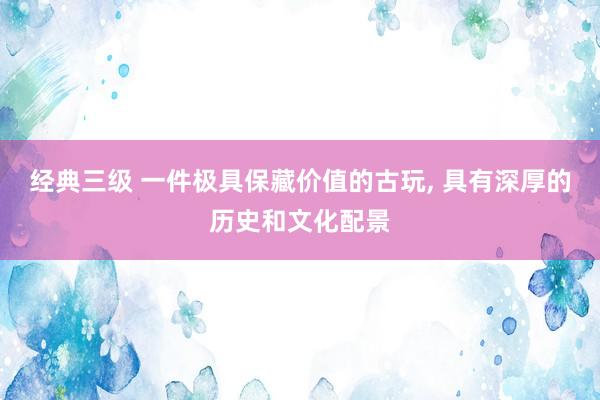 经典三级 一件极具保藏价值的古玩， 具有深厚的历史和文化配景