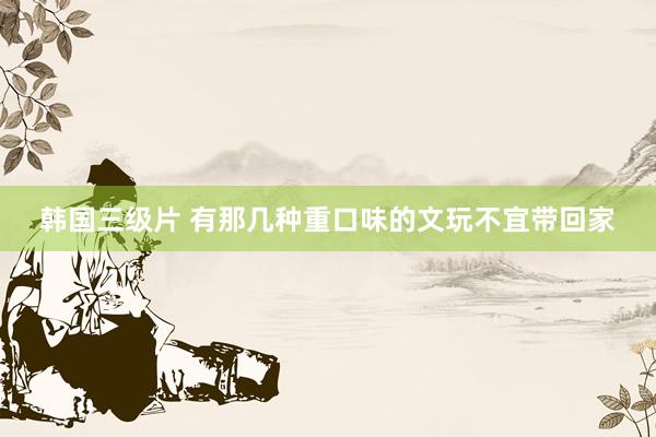 韩国三级片 有那几种重口味的文玩不宜带回家