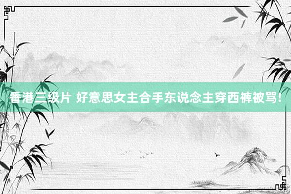 香港三级片 好意思女主合手东说念主穿西裤被骂!