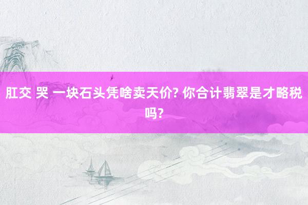 肛交 哭 一块石头凭啥卖天价? 你合计翡翠是才略税吗?