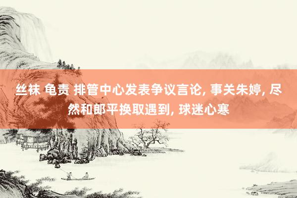 丝袜 龟责 排管中心发表争议言论， 事关朱婷， 尽然和郎平换取遇到， 球迷心寒