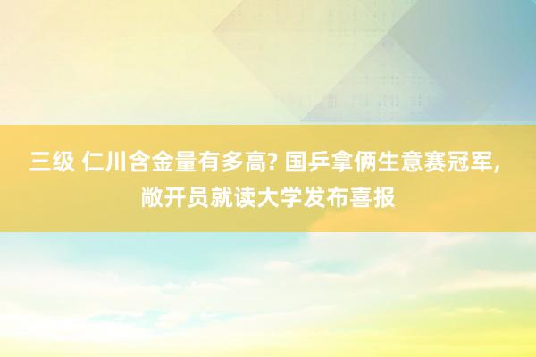 三级 仁川含金量有多高? 国乒拿俩生意赛冠军， 敞开员就读大学发布喜报