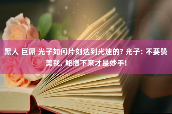 黑人 巨屌 光子如何片刻达到光速的? 光子: 不要赞美我， 能慢下来才是妙手!