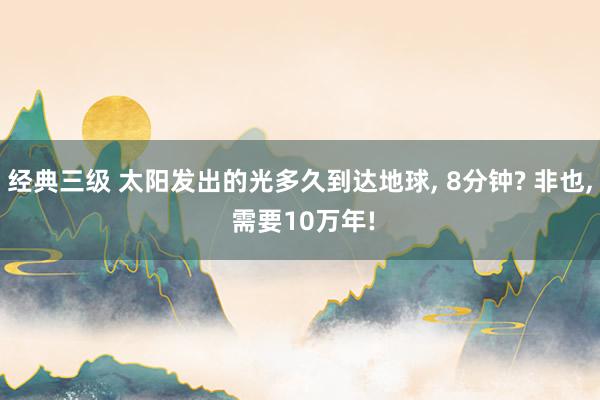 经典三级 太阳发出的光多久到达地球， 8分钟? 非也， 需要10万年!