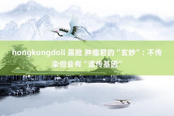 hongkongdoll 露脸 肿瘤君的“玄妙”: 不传染但会有“遗传基因”