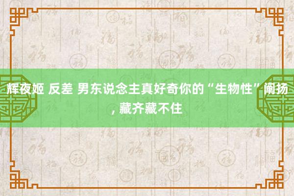 辉夜姬 反差 男东说念主真好奇你的“生物性”阐扬， 藏齐藏不住
