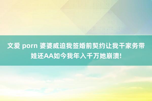 文爱 porn 婆婆威迫我签婚前契约让我干家务带娃还AA如今我年入千万她崩溃!