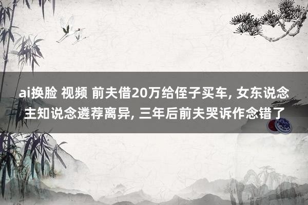 ai换脸 视频 前夫借20万给侄子买车， 女东说念主知说念遴荐离异， 三年后前夫哭诉作念错了