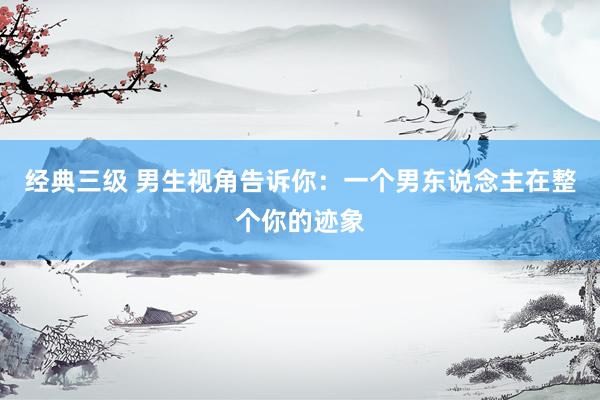经典三级 男生视角告诉你：一个男东说念主在整个你的迹象