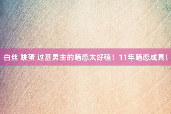 白丝 跳蛋 过甚男主的暗恋太好磕！11年暗恋成真！