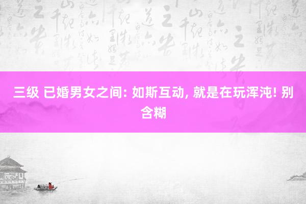 三级 已婚男女之间: 如斯互动， 就是在玩浑沌! 别含糊