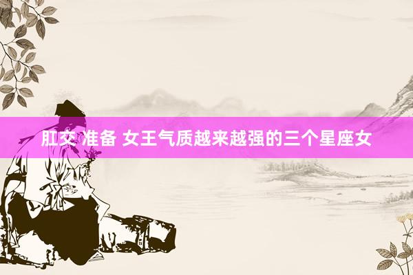 肛交 准备 女王气质越来越强的三个星座女