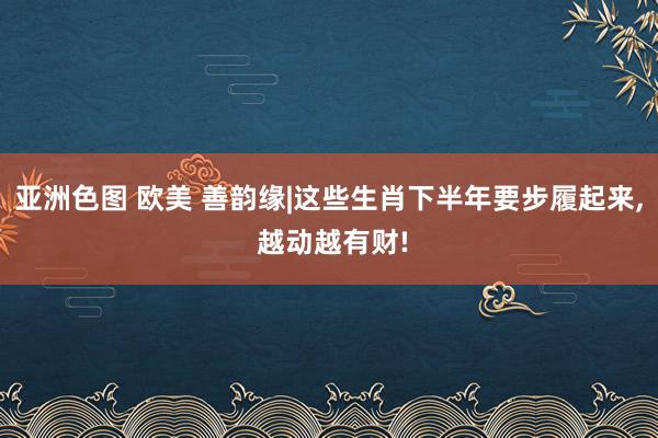 亚洲色图 欧美 善韵缘|这些生肖下半年要步履起来， 越动越有财!