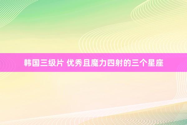 韩国三级片 优秀且魔力四射的三个星座