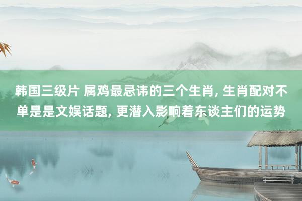 韩国三级片 属鸡最忌讳的三个生肖， 生肖配对不单是是文娱话题， 更潜入影响着东谈主们的运势