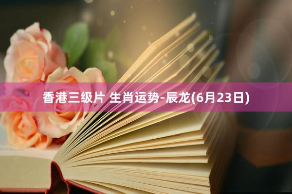 香港三级片 生肖运势-辰龙(6月23日)