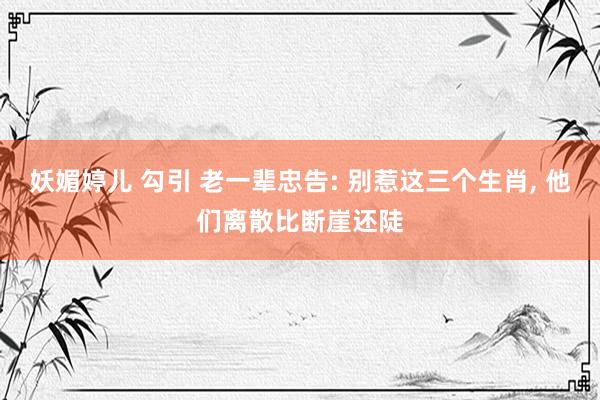 妖媚婷儿 勾引 老一辈忠告: 别惹这三个生肖， 他们离散比断崖还陡