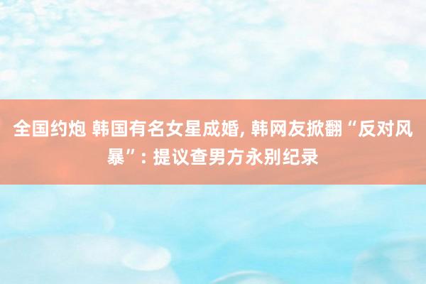 全国约炮 韩国有名女星成婚， 韩网友掀翻“反对风暴”: 提议查男方永别纪录